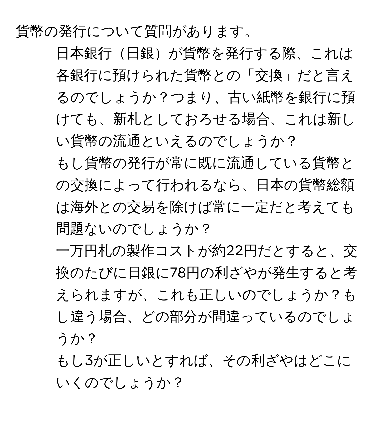 貨幣の発行について質問があります。  
1. 日本銀行日銀が貨幣を発行する際、これは各銀行に預けられた貨幣との「交換」だと言えるのでしょうか？つまり、古い紙幣を銀行に預けても、新札としておろせる場合、これは新しい貨幣の流通といえるのでしょうか？  
2. もし貨幣の発行が常に既に流通している貨幣との交換によって行われるなら、日本の貨幣総額は海外との交易を除けば常に一定だと考えても問題ないのでしょうか？  
3. 一万円札の製作コストが約22円だとすると、交換のたびに日銀に78円の利ざやが発生すると考えられますが、これも正しいのでしょうか？もし違う場合、どの部分が間違っているのでしょうか？  
4. もし3が正しいとすれば、その利ざやはどこにいくのでしょうか？