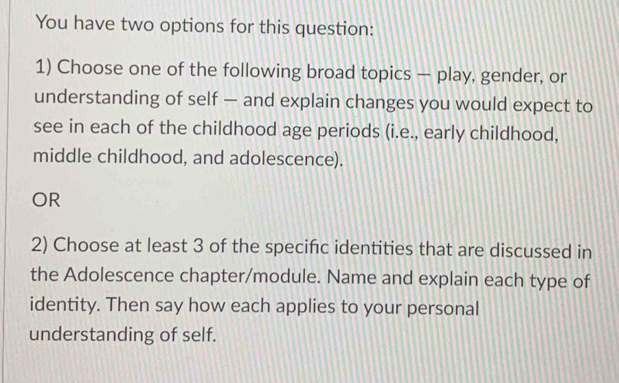 You have two options for this question: 
1) Choose one of the following broad topics — play, gender, or 
understanding of self — and explain changes you would expect to 
see in each of the childhood age periods (i.e., early childhood, 
middle childhood, and adolescence). 
OR 
2) Choose at least 3 of the specific identities that are discussed in 
the Adolescence chapter/module. Name and explain each type of 
identity. Then say how each applies to your personal 
understanding of self.