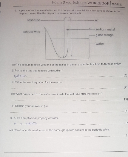 Form 3 worksheets WORKBOOK 2021 
5. A piece of sodium metal attached to a copper wire was left for a few days as shown in the 
diagram below. Use the diagram to answer question 5. 
(a) The sodium reacted with one of the gases in the air under the test tube to form an oxide. 
(i) Name the gas that reacted with sodium? 
_[1] 
(ii) Write the word equation for the reaction 
_[2] 
(iii) What happened to the water level inside the test tube after the reaction? 
_[1] 
(iv) Explain your answer in (iii) 
_[1] 
(b) Give one physical property of water. 
_[1 
(c) Name one element found in the same group with sodium in the periodic table. 
_ 
_