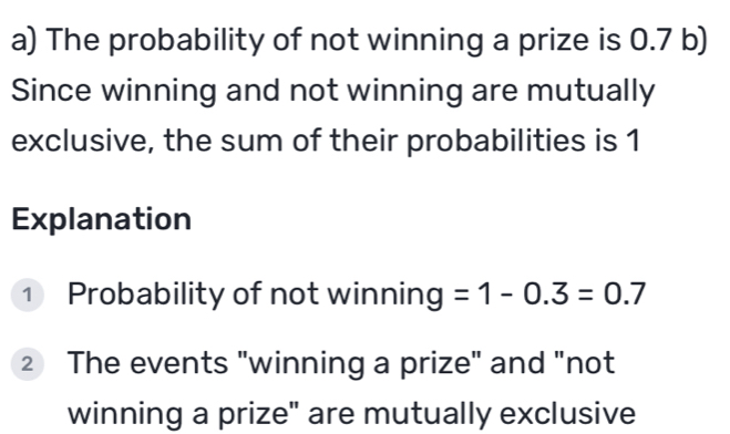 The probability of not winning a prize is 0.7 b) 
Since winning and not winning are mutually 
exclusive, the sum of their probabilities is 1
Explanation 
① Probability of not winning =1-0.3=0.7
② The events "winning a prize" and "not 
winning a prize" are mutually exclusive