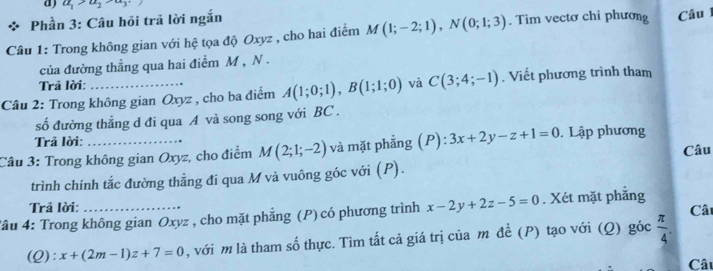 a_1>a_2>a_3
Phần 3: Câu hỏi trã lời ngắn 
Câu 1: Trong không gian với hệ tọa độ Oxyz , cho hai điểm M(1;-2;1), N(0;1;3). Tìm vectơ chi phương Câu 
của đường thẳng qua hai điểm M , N. 
Trā lời: 
Câu 2: Trong không gian Oxyz , cho ba điểm A(1;0;1), B(1;1;0) và C(3;4;-1). Viết phương trình tham 
số đường thẳng d đi qua A và song song với BC. 
Trả lời: 
Câu 3: Trong không gian Oxyz, cho điểm M(2;1;-2) và mặt phẳng (P): 3x+2y-z+1=0. Lập phương 
Câu 
trình chính tắc đường thẳng đi qua M và vuông góc với (P). 
Trả lời: Câ 
Tầu 4: Trong không gian Oxyz , cho mặt phẳng (P) có phương trình x-2y+2z-5=0. Xét mặt phẳng 
(Q): x+(2m-1)z+7=0 , với m là tham số thực. Tìm tất cả giá trị của m đề (P) tạo với (Q) góc  π /4 . 
Câu