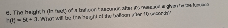 The height h (in feet) of a balloon t seconds after it's released is given by the function
h(t)=5t+3. What will be the height of the balloon after 10 seconds?