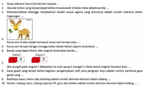 Sikap toleransi harus kita berikan kepada .... 
2. Jika ada teman yang berpendapat ketika musyawarah di kelas maka sebaiknya kita .... 
3. Mempersilahkan tetangga menjalankan ibadah sesuai agama yang dianutnya adalah contoh toleransi dalam 
lingkungan .... 
4. 
Karya seni di atas adalah termasuk karya seni tempel yaitu .... 
5. Karya seni tempel dengan menggunakan bahan-bahan sejenis dinamakan .... 
6. Benda vang dapat ditarik oleh magnet dinamakan benda .... 
Magnet I Magnet II 
A B A B 
7. 
Jika ujung B pada magnet I didekatkan ke arah ujung A manget II. Maka kedua magnet tersebut akan .... 
8. Gaya gesek yang terjadi ketika kegiatan pengamplasan oleh para pengrajin kayu adalah contoh peristiwa gaya 
gesek yang .... 
9. Budidaya ayam, kelinci dan kambing adalah contoh aktivitas ekonomi dalam bidang .... 
10. Montir, tukang cukur, tukang reparasi HP, guru dan dokter adalah contoh aktivitas ekonomi dalam bidang -