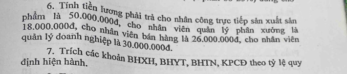 Tính tiền lương phải trả cho nhân công trực tiếp sản xuất sản 
phầm là 50.000,000d, cho nhân viên quản lý phân xưởng là
18.000.000đ, cho nhân viên bán hàng là 26.000.000d, cho nhân viên 
quản lý doanh nghiệp là 30.000.000d. 
7. Trích các khoản BHXH, BHYT, BHTN, KPCĐ theo tỷ lệ quy 
định hiện hành.