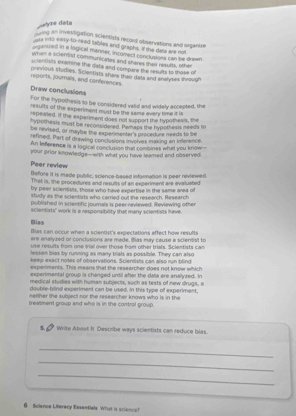Ialyze data 
puring an investigation scientists record observations and organize 
gata into easy-to-read tables and graphs. If the data are not 
organized in a logical manner, incorrect conclusions can be drawn 
When a scientist communicates and shares their results, other 
scientists examine the data and compare the results to those of 
previous studies, Scientists share their data and analyses through 
reports, journals, and conferences. 
Draw conclusions 
For the hypothesis to be considered valid and widely accepted, the 
results of the experiment must be the same every time it is 
repeated. If the experiment does not support the hypothesis, the 
hypothesis must be reconsidered. Perhaps the hypothesis needs to 
be revised, or maybe the experimenter's procedure needs to be 
refined. Part of drawing conclusions involves making an inference. 
An inference is a logical conclusion that combines what you know— 
your prior knowledge—with what you have learned and observed. 
Peer review 
Before it is made public, science-based information is peer reviewed. 
That is, the procedures and results of an experiment are evaluated 
by peer scientists, those who have expertise in the same area of 
study as the scientists who carried out the research. Research 
published in scientific journals is peer-reviewed. Reviewing other 
scientists' work is a responsibility that many scientists have. 
Bias 
Bias can occur when a scientist's expectations affect how results 
are analyzed or conclusions are made. Bias may cause a scientist to 
use results from one trial over those from other trials. Scientists can 
lessen bias by running as many trials as possible. They can also 
keep exact notes of observations. Scientists can also run blind 
experiments. This means that the researcher does not know which 
experimental group is changed until after the data are analyzed. In 
medical studies with human subjects, such as tests of new drugs, a 
double-blind experiment can be used. In this type of experiment, 
neither the subject nor the researcher knows who is in the 
treatment group and who is in the control group. 
5. Write About It Describe ways scientists can reduce bias. 
_ 
_ 
_ 
6 Science Literacy Essentials What is science?