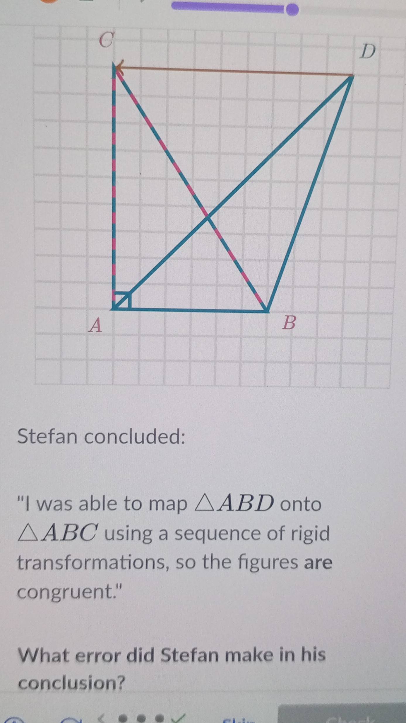 Stefan concluded: 
"I was able to map △ ABD onto
△ ABC using a sequence of rigid 
transformations, so the figures are 
congruent." 
What error did Stefan make in his 
conclusion?