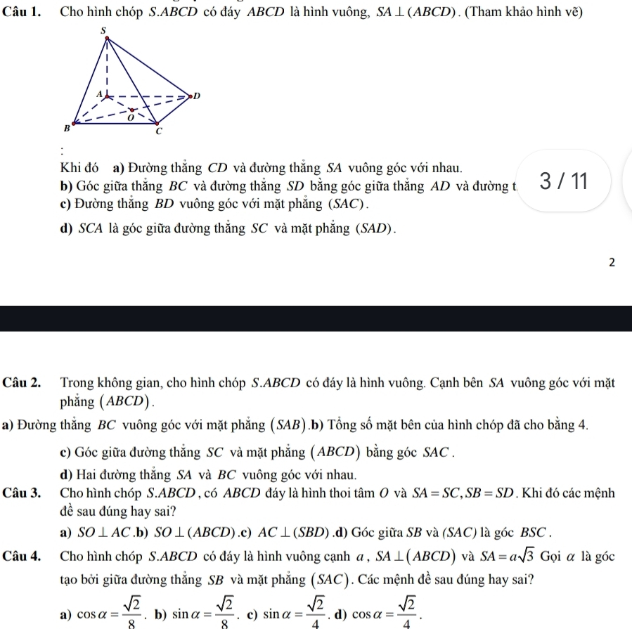 Cho hình chóp S.ABCD có đáy ABCD là hình vuông, SA⊥ (ABCD). (Tham khảo hình vẽ)
Khi đó a) Đường thắng CD và đường thắng SA vuông góc với nhau.
b) Góc giữa thắng BC và đường thắng SD bằng góc giữa thẳng AD và đường t. 3 / 11
c) Đường thắng BD vuông góc với mặt phẳng (SAC).
d) SCA là góc giữa đường thắng SC và mặt phẳng (SAD).
2
Câu 2. Trong không gian, cho hình chóp S.ABCD có đáy là hình vuông. Cạnh bên SA vuông góc với mặt
phẳng (ABCD).
a) Đường thẳng BC vuông góc với mặt phẳng (SAB).b) Tổng số mặt bên của hình chóp đã cho bằng 4.
c) Góc giữa đường thắng SC và mặt phẳng (ABCD) bằng góc SAC .
d) Hai đường thẳng SA và BC vuông góc với nhau.
Câu 3. Cho hình chóp S.ABCD , có ABCD đáy là hình thoi tan O và SA=SC,SB=SD. Khi đó các mệnh
đề sau đúng hay sai?
a) SO⊥ AC .b) SO⊥ (ABCD) .c) AC⊥ (SBD) .d) Góc giữa SB và (SAC) là góc BSC .
Câu 4. Cho hình chóp S.ABCD có đáy là hình vuông cạnh a , SA⊥ (ABCD) và SA=asqrt(3) G ọi α là góc
tao bởi giữa đường thắng SB và mặt phẳng (SAC). Các mệnh đề sau đúng hay sai?
a) cos alpha = sqrt(2)/8 . b) sin alpha = sqrt(2)/8 . c) sin alpha = sqrt(2)/4 . d) cos alpha = sqrt(2)/4 .