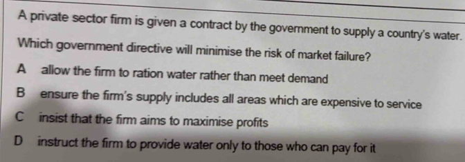 A private sector firm is given a contract by the government to supply a country's water.
Which government directive will minimise the risk of market failure?
A allow the firm to ration water rather than meet demand
B ensure the firm's supply includes all areas which are expensive to service
C insist that the firm aims to maximise profits
D instruct the firm to provide water only to those who can pay for it