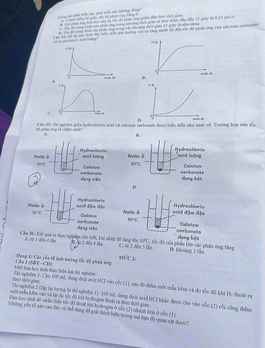 Trong các phát biểu sau, phát biểu năo không đúng?
Ấ Ở thời điểm 90 giây, tốc độ phân ứng bằng 0.
B. Khi phản ứng hỏa học xảy ra, tốc độ phản ứng giảm dẫn theo thời gian.
C. Tốc độ trung bình của phân ứng trong khoảng thời gian từ thời điểm đầu đến 75 giây là 0,33 mL/s.
D. Tốc độ trung bình của phản ứng trong các khoảng thời gian 15 giây là như nhau.
Cần 34: Đồ thị nào dưới đây biểu diễn ảnh hưởng của sự tăng nhiệt độ đến tốc độ phản ứng của calcium carbonate
với hydrochloric acid loãng?
A.
C.
Cầu 35: Thí nghiệm giữa hydrochloric acid và calcium carbonate được biểu diễn như hình vẽ. Trường hợp nào tốc
độ phản ứng là chậm nhất?
A.
B.
Hydrochlorio Hydrochloric
Nước ở acid loãng Nước ở aoid loãng
30°C
60°C
CaloIum Calcium
carbonate carbonate
dạng viên dạng bột
D.
C 
n
dạng bật
u 36: Kết quả từ thực nghiệm cho biết, khi nhiệtđộ tăng lên 10^0C 2, tốc độ của phần lớn các phản ứng tăng
A. từ 1 đến 4 lần B. sừ 2 đến 4 lần. C. từ 2 đến 5 lần. D. khoảng 3 lần.
MỨC 2:
Dạng 1: Các yếu tố ãnh hưỡng tốc độ phản ứng
Câu 1 (SBT -CD):
Một bạn học sinh thực hiện hai thí nghiệm:
theo thời gian.
Thí nghiệm 1: Cho 100 mL dung dịch acid HCl vào cốc (1), sau đó thêm một mẫu kẽm và đo tốc độ khí H_2 thoát ra
Thí nghiệm 2 (lặp lại tương tự thí nghiệm 1): 100 mL dung dịch acid HCl khác được cho vào cốc (2) rồi cũng thêm
một mẫu kẽm vào và lại đo tốc độ khí hydrogen thoát ra theo thời gian.
Ban học sinh đó nhận thấy tốc độ thoát khí hydrogen ở cốc (2) nhanh hơn ở cốc (1).
Những yếu tố nào sau đây có thể dùng đề giải thích hiện tượng mà bạn đó quan sát được?