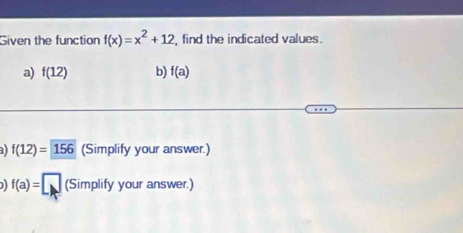 Given the function f(x)=x^2+12 , find the indicated values. 
a) f(12) b) f(a)
a f(12)=156 (Simplify your answer.) 
) f(a)=□ SI mplify your answer.)