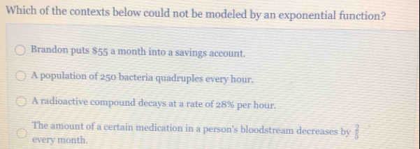 Which of the contexts below could not be modeled by an exponential function?
Brandon puts $55 a month into a savings account.
A population of 250 bacteria quadruples every hour.
A radioactive compound decays at a rate of 28% per hour.
The amount of a certain medication in a person's bloodstream decreases by  2/5 
every month.