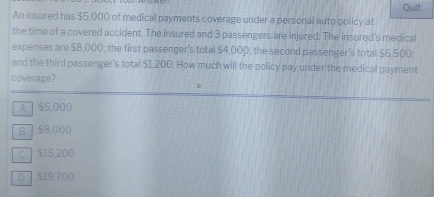 Quit
An insured has $5,000 of medical payments coverage under a personal auto policy at
the time of a covered accident. The insured and 3 passengers are injured. The insured's medical
expenses are $8,000; the first passenger's total $4,000; the second passenger's total $6,500;
and the third passenger's total $1,200. How much will the policy pay under the medical payment
coverage?
A $5,000
B ] S8,000
C $15.200
D $19,700