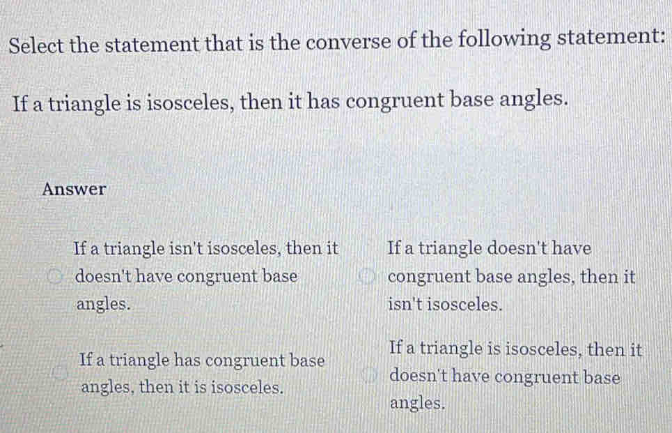 Select the statement that is the converse of the following statement:
If a triangle is isosceles, then it has congruent base angles.
Answer
If a triangle isn't isosceles, then it If a triangle doesn't have
doesn't have congruent base congruent base angles, then it
angles. isn't isosceles.
If a triangle is isosceles, then it
If a triangle has congruent base doesn't have congruent base
angles, then it is isosceles.
angles.