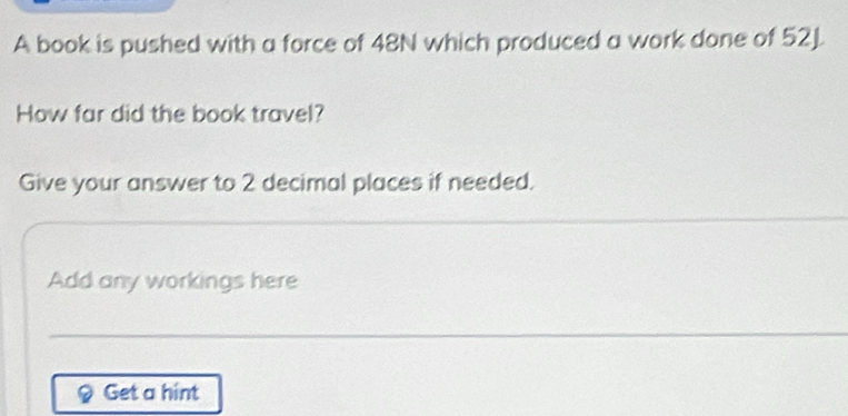 A book is pushed with a force of 48N which produced a work done of 52J. 
How far did the book travel? 
Give your answer to 2 decimal places if needed. 
Add any workings here 
Get a hint