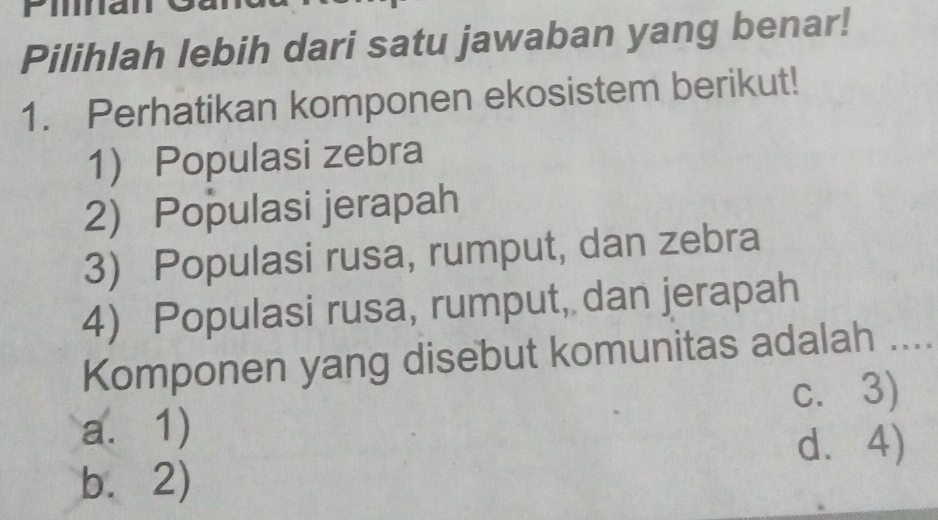 Filna
Pilihlah lebih dari satu jawaban yang benar!
1. Perhatikan komponen ekosistem berikut!
1 Populasi zebra
2) Populasi jerapah
3) Populasi rusa, rumput, dan zebra
4) Populasi rusa, rumput, dan jerapah
Komponen yang disebut komunitas adalah ....
c. 3)
a. 1)
d. 4)
b.2)