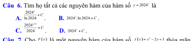 Tìm họ tất cả các nguyên hàm của hàm số y=2024^x là
A.  2024^x/ln 2024 +C_.
B. 2024^x.ln 2024+C.
C.  (2024^(x+1))/2024 +C
D. 2024^x+C. 
Câu 7 Cho F(x) là một nguyên hàm của hàm số f(x)=x^2-2x+3 thỏa mãn