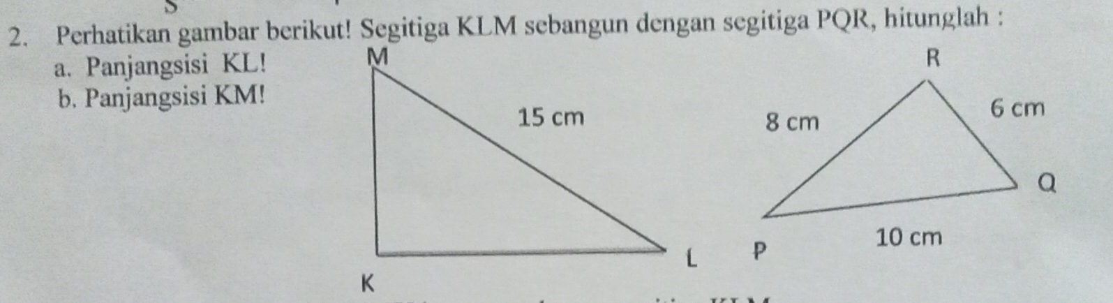 Perhatikan gambar berikut! Segitiga KLM sebangun dengan segitiga PQR, hitunglah : 
a. Panjangsisi KL! 
b. Panjangsisi KM!