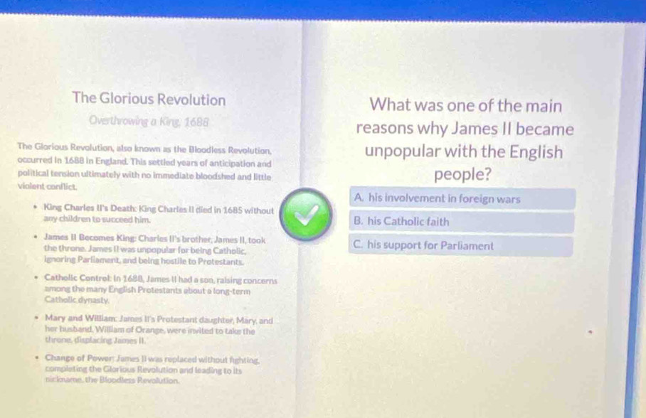 The Glorious Revolution What was one of the main
Overthrowing a King, 1688 reasons why James II became
The Glorious Revolution, also known as the Bloodless Revolution. unpopular with the English
occurred in 1688 in England. This settled years of anticipation and
political tension ultimately with no immediate bloodshed and little people?
violent conflict.
A. his involvement in foreign wars
King Charles II's Death: King Charles II died in 1685 withoul
any children to succeed him. B. his Catholic faith
James II Becomes King: Charles II's brother, James II, took C. his support for Parliament
the throne. James II was unpopular for being Catholic,
ignoring Parliament, and being hostile to Protestants.
Catholic Control: In 1688, James II had a son, raising concerns
among the many English Protestants about a long-term
Catholic dynasty.
Mary and William: James II's Protestant daughter, Mary, and
her husband, William of Orange, were invited to take the
throne, displacing James II.
Change of Power: James II was replaced without fighting,
completing the Gilorious Revolution and leading to its
nickname, the Bloodless Revolution.