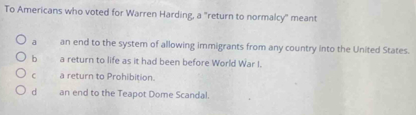 To Americans who voted for Warren Harding, a "return to normalcy" meant
a an end to the system of allowing immigrants from any country into the United States.
b a return to life as it had been before World War I.
C a return to Prohibition.
d an end to the Teapot Dome Scandal.