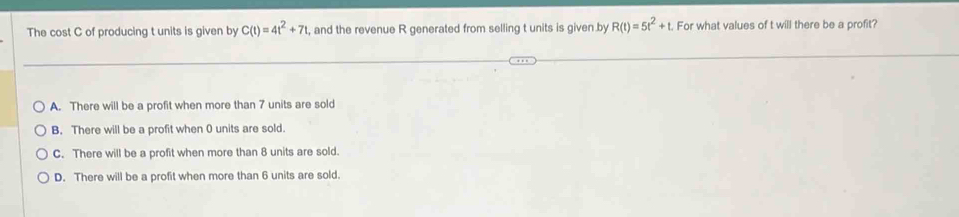 The cost C of producing t units is given by C(t)=4t^2+7t , and the revenue R generated from selling t units is given by R(t)=5t^2+t For what values of t will there be a profit?
A. There will be a profit when more than 7 units are sold
B. There will be a profit when 0 units are sold.
C. There will be a profit when more than 8 units are sold.
D. There will be a profit when more than 6 units are sold.