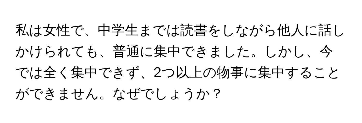 私は女性で、中学生までは読書をしながら他人に話しかけられても、普通に集中できました。しかし、今では全く集中できず、2つ以上の物事に集中することができません。なぜでしょうか？