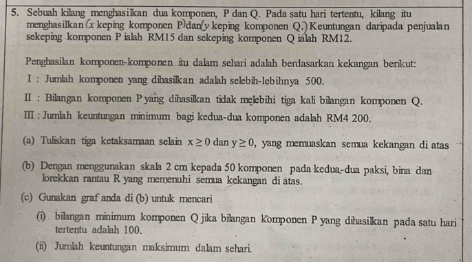 Sebuah kilang menghasilkan dua komponen, P dan Q. Pada satu hari tertentu, kilang itu 
menghasilkan x keping komponen Pdan (y keping komponen Q.) Keuntungan daripada penjualan 
sekeping komponen P ialah RM15 dan sekeping komponen Q ialah RM12. 
Penghasilan komponen-komponen itu dalam sehari adalah berdasarkan kekangan berikut: 
I : Jumlah komponen yang dihasilkan adalah selebih-lebihnya 500. 
II : Bilangan komponen Pyang dihasilkan tidak melebihi tiga kali bilangan komponen Q. 
III : Jumlah keuntungan minimum bagi kedua-dua komponen adalah RM4 200. 
(a) Tuliskan tiga ketaksamaan selain x≥ 0 dan y≥ 0 , yang memuaskan semua kekangan di atas 
(b) Dengan menggunakan skala 2 cm kepada 50 komponen pada kedua-dua paksi, bina dan 
lorekkan rantau R yang memenuhi semua kekangan di atas. 
(c) Gunakan graf anda di (b) untuk mencari 
(i) bilangan minimum komponen Q jika bilangan komponen P yang dihasilkan pada satu hari 
tertentu adalah 100. 
(ii) Jumlah keuntungan maksimum dalam sehari.