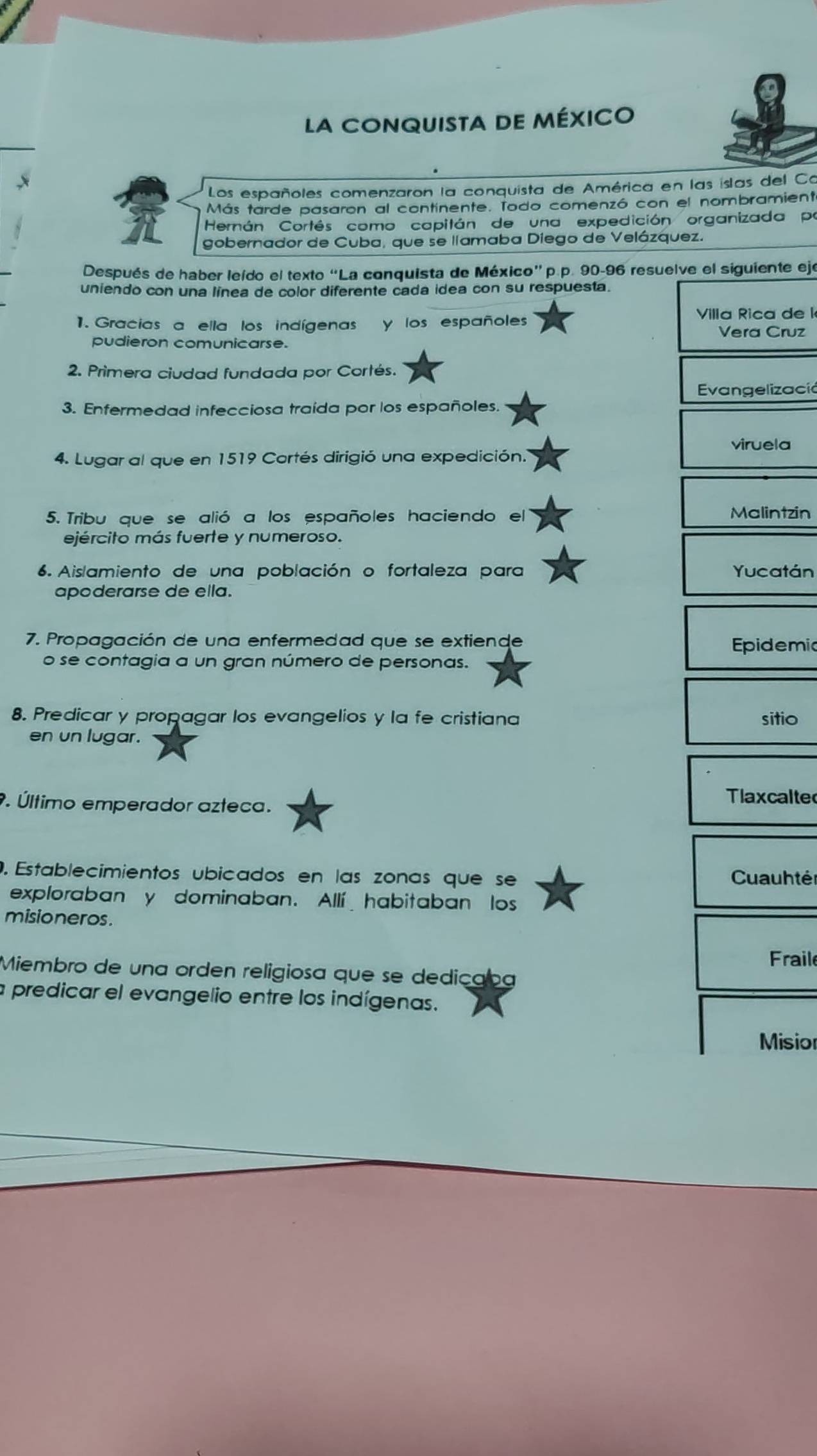 la conquista de méxico
x
Los españoles comenzaron la conquista de América en las islas del Co
Más tarde pasaron al continente. Todo comenzó con el nombramient
Hernán Cortés como capitán de una expedición organizada pr
gobernador de Cuba, que se llamaba Diego de Velázquez.
Después de haber leído el texto “La conquista de México”p.p. 90-96 resuelve el siguiente eje
uniendo con una línea de color diferente cada idea con su respuesta.
1. Gracias a ella los indígenas y los españole Villa Rica de l
Vera Cruz
pudieron comunicarse.
2. Primera ciudad fundada por Cortés.
Evangelizació
3. Enfermedad infecciosa traída por los españoles.
viruela
4. Lugar al que en 1519 Cortés dirigió una expedición.
5. Tribu que se alió a los españoles haciendo el Malintzin
ejército más fuerte y numeroso.
6. Aislamiento de una población o fortaleza para Yucatán
apoderarse de ella.
7. Propagación de una enfermedad que se extiende Epidemic
o se contagia a un gran número de personas.
8. Predicar y propagar los evangelios y la fe cristiana sitio
en un lugar.
. Último emperador azteca.
Tlaxcalte
. Establecimientos ubicados en las zonas que se Cuauhté
exploraban y dominaban. Allí habitaban los
misioneros .
Fraile
Miembro de una orden religiosa que se dedicaoa
a predicar el evangelio entre los indígenas.
Misior