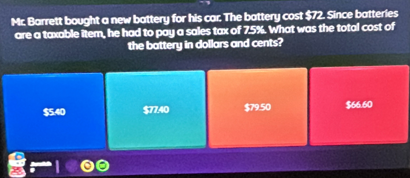 Mr. Barrett bought a new battery for his car. The battery cost $72. Since batteries
are a taxable item, he had to pay a sales tax of 7.5%. What was the total cost of
the battery in dollars and cents?
$5.40 $7740 $79.50 $66.60