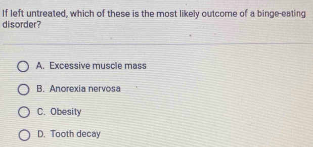 If left untreated, which of these is the most likely outcome of a binge-eating
disorder?
A. Excessive muscle mass
B. Anorexia nervosa
C. Obesity
D. Tooth decay