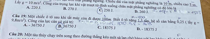 Một tích mạt pháng ngiêng. Chiêu dài của mặt phẳng nghiêng là 10^(_ 3)m chiều cao 5 m
Lấy g=10m/s^2 C. Công của trọng lực khi vật trượt từ đinh xuống chân mặt phẳng nghiêng có độ lớn là
A. 220 J. B. 270 J. C. 250 J. D. 260 J.
m=1500
9,8m/s^2) Câu 19: Một chiếc ô tô sau khi tắt máy còn đi được 100m. Biết ô tô nặng 1,5 tấn, hệ số cản bằng 0,25 ( lấy g=. Công của lực cản có giá trị:
A. - 36750 J B. 36750 J C. 18375 J D. - 18375 J
Câu 20: Một tàu thủy chạy trên song theo đường thắng kéo một sả lan chở hàng v