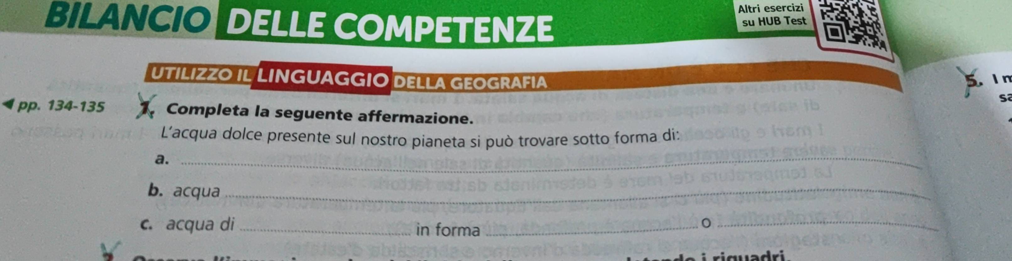 Altri esercizi 
BILANCIO DELLE COMPETENZE 
su HUB Test 
UTILIZZO IL LINGUAGGIO DELLA GEOGRAFIA 
I n 
S 
pp. 134-135 Completa la seguente affermazione. 
L'acqua dolce presente sul nostro pianeta si può trovare sotto forma di: 
a. 
_ 
b. acqua_ 
c. acqua di _in forma_ 
_0 
riquədri