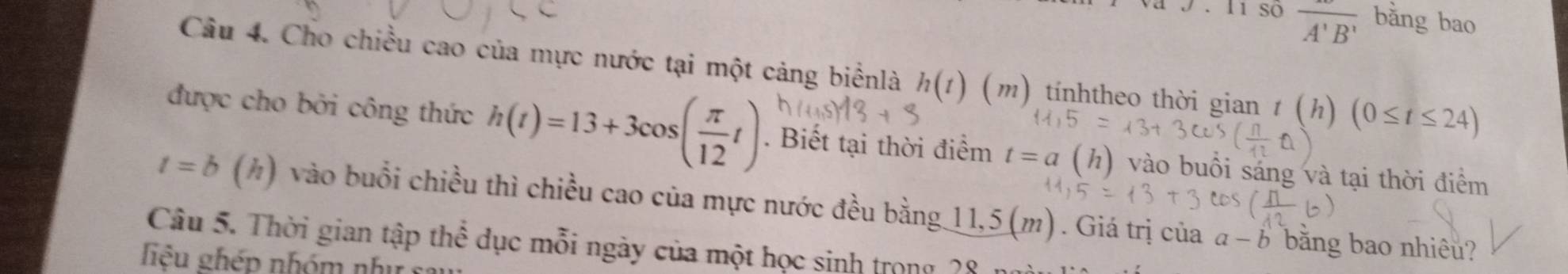 so overline A'B' bǎng bao 
Câu 4. Cho chiều cao của mực nước tại một cảng biểnlà h(t) (m) tínhtheo thời gian t (h) (0≤ t≤ 2
được cho bởi công thức h(t)=13+3cos ( π /12 t). Biết tại thời điểm t=a (h) vào buổi sáng và tại thời điểm
t=b (h) vào buổi chiều thì chiều cao của mực nước đều bằng 11,5 (m). Giá trị của a-b bằng bao nhiêu? 
Câu 5. Thời gian tập thể dục mỗi ngày của một học sinh trong 28
liệu ghép nhóm nhị sĩ