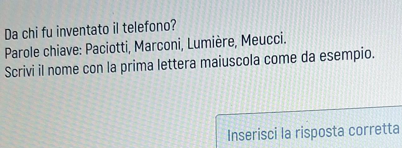 Da chi fu inventato il telefono? 
Parole chiave: Paciotti, Marconi, Lumière, Meucci. 
Scrivi il nome con la prima lettera maiuscola come da esempio. 
Inserisci la risposta corretta