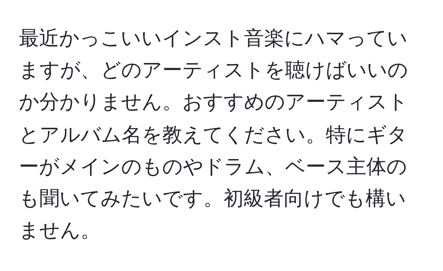 最近かっこいいインスト音楽にハマっていますが、どのアーティストを聴けばいいのか分かりません。おすすめのアーティストとアルバム名を教えてください。特にギターがメインのものやドラム、ベース主体のも聞いてみたいです。初級者向けでも構いません。