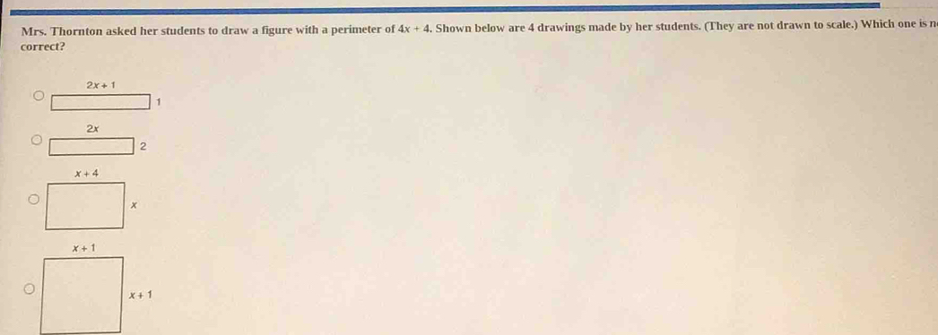 Mrs. Thornton asked her students to draw a figure with a perimeter of 4x+4. Shown below are 4 drawings made by her students. (They are not drawn to scale.) Which one is n
correct?
2x+1
1
2x
2