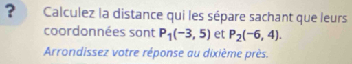 ? Calculez la distance qui les sépare sachant que leurs 
coordonnées sont P_1(-3,5) et P_2(-6,4). 
Arrondissez votre réponse au dixième près.