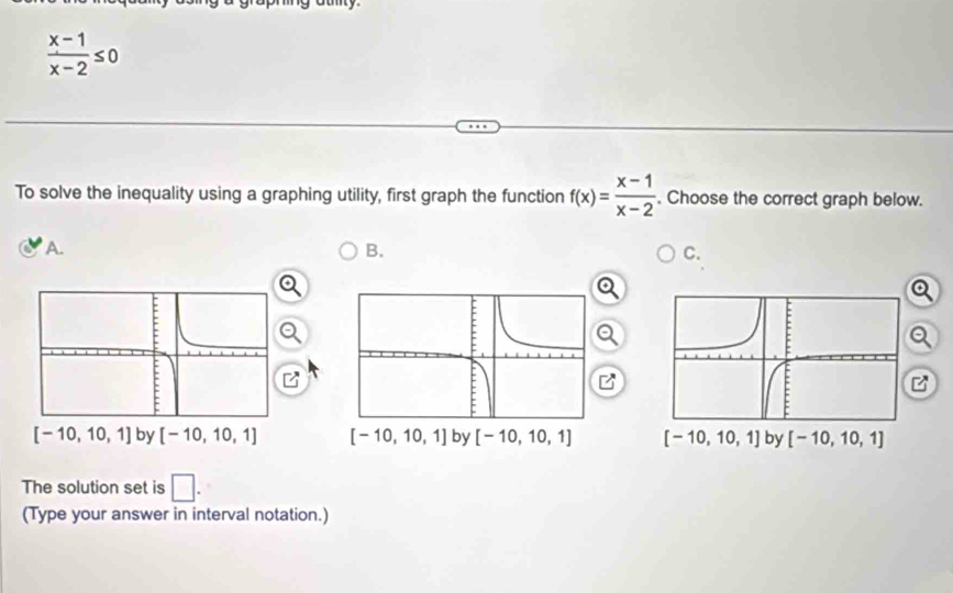  (x-1)/x-2 ≤ 0
To solve the inequality using a graphing utility, first graph the function f(x)= (x-1)/x-2 . Choose the correct graph below.
A.
B.
C.
Q
B
by [-10,10,1]
The solution set is □ .
(Type your answer in interval notation.)