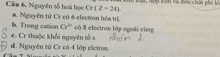 loại, hợp kim và đơn chất phi ki
Câu 6. Nguyên tố hoá học Cr(Z=24).
a. Nguyên tử Cr có 6 electron hóa trị.
b. Trong cation Cr^(3+) có 8 electron lớp ngoài cùng
c. Cr thuộc khối nguyên tố s
d. Nguyên tử Cr có 4 lớp elctron.