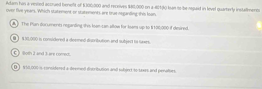 Adam has a vested accrued benefit of $300,000 and receives $80,000 on a 401 (k) loan to be repaid in level quarterly installments
over five years. Which statement or statements are true regarding this loan.
A) The Plan documents regarding this loan can allow for loans up to $100,000 if desired.
B  $30,000 is considered a deemed distribution and subject to taxes.
C Both 2 and 3 are correct.
D $50,000 is considered a deemed distribution and subject to taxes and penalties.