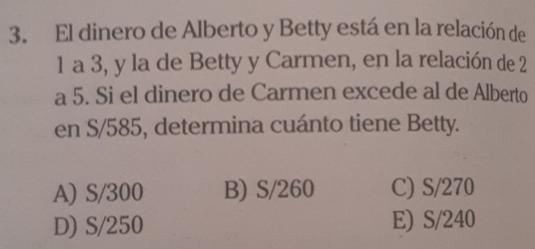 El dinero de Alberto y Betty está en la relación de
1 a 3, y la de Betty y Carmen, en la relación de 2
a 5. Si el dinero de Carmen excede al de Alberto
en S/585, determina cuánto tiene Betty.
A) S/300 B) S/260 C) S/270
D) S/250 E) S/240