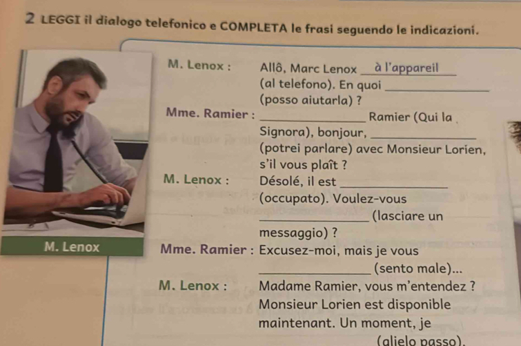 LEGGI il dialogo telefonico e COMPLETA le frasi seguendo le indicazioni. 
M. Lenox : Allô, Marc Lenox à l'appareil 
(al telefono). En quoi_ 
(posso aiutarla) ? 
Mme. Ramier : _Ramier (Qui la 
Signora), bonjour, _: 
(potrei parlare) avec Monsieur Lorien, 
s'il vous plaît ? 
. Lenox : Désolé, il est_ 
(occupato). Voulez-vous 
_(lasciare un 
messaggio) ? 
me. Ramier : Excusez-moi, mais je vous 
_(sento male)... 
M. Lenox : Madame Ramier, vous m’entendez ? 
Monsieur Lorien est disponible 
maintenant. Un moment, je 
(alielo passo).