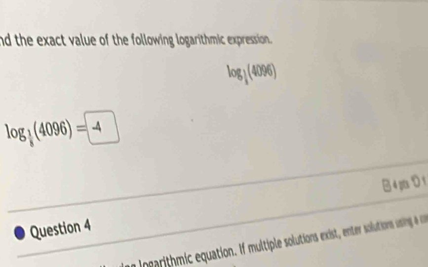 nd the exact value of the following logarithmic expression
log _ 1/8 (4096)
log _ 1/8 (4096)=-4
Question 4 B 4pり 1 
Ingarithmic equation. If multiple solutions exist, enter solutions usling a on