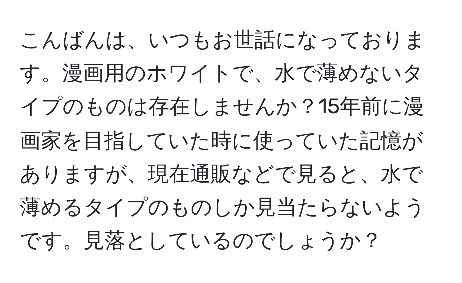 こんばんは、いつもお世話になっております。漫画用のホワイトで、水で薄めないタイプのものは存在しませんか？15年前に漫画家を目指していた時に使っていた記憶がありますが、現在通販などで見ると、水で薄めるタイプのものしか見当たらないようです。見落としているのでしょうか？