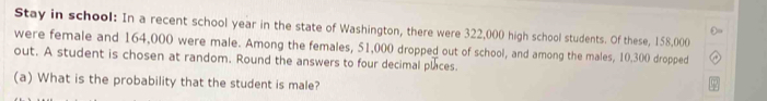 Stay in school: In a recent school year in the state of Washington, there were 322,000 high school students. Of these, 158,000
were female and 164,000 were male. Among the females, 51,000 dropped out of school, and among the males, 10.300 dropped 
out. A student is chosen at random. Round the answers to four decimal places. 
(a) What is the probability that the student is male?