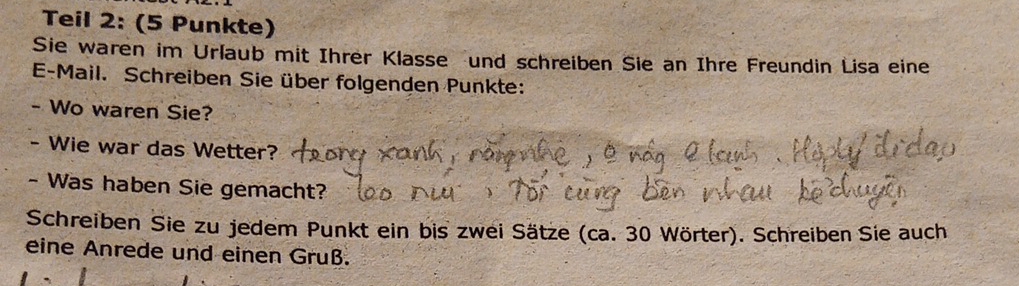 Teil 2: (5 Punkte) 
Sie waren im Urlaub mit Ihrer Klasse und schreiben Sie an Ihre Freundin Lisa eine 
E-Mail. Schreiben Sie über folgenden Punkte: 
- Wo waren Sie? 
- Wie war das Wetter? 
- Was haben Sie gemacht? 
Schreiben Sie zu jedem Punkt ein bis zwei Sätze (ca. 30 Wörter). Schreiben Sie auch 
eine Anrede und einen Gruß.