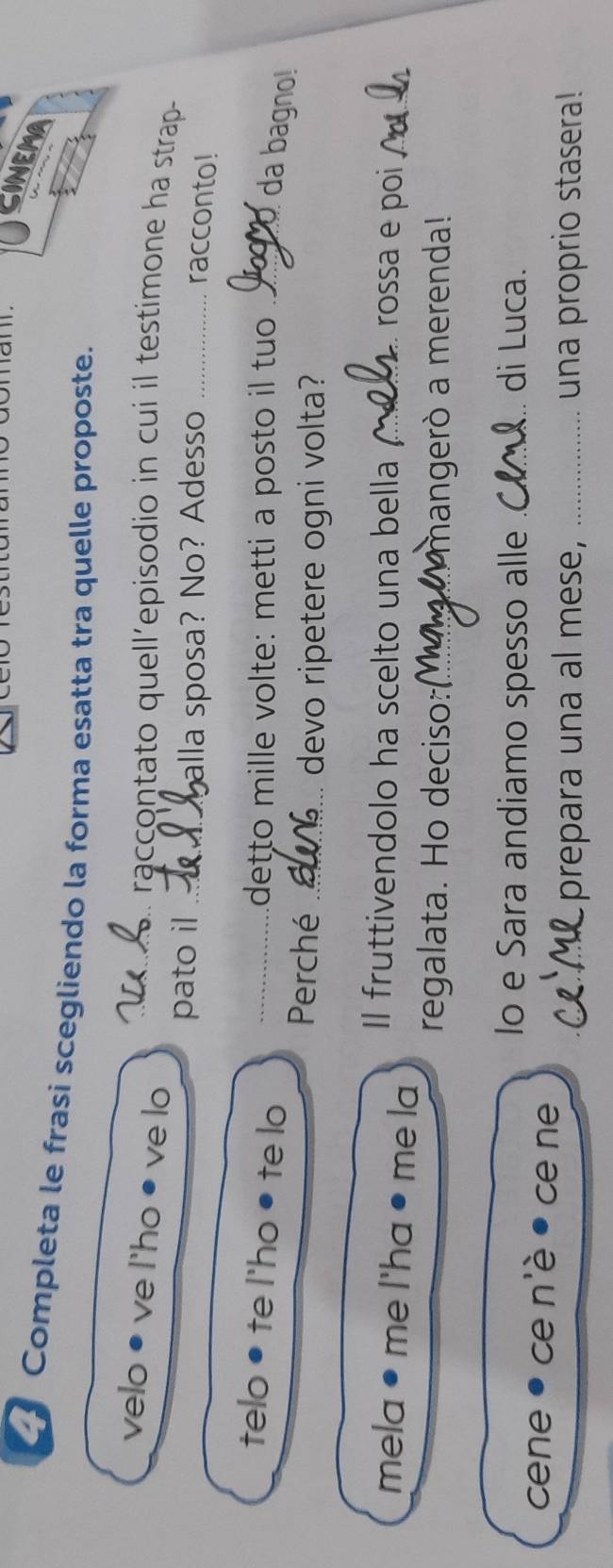 CINEMA 
Completa le frasi scegliendo la forma esatta tra quelle proposte. 
velo • ve l'ho ● ve lo_ 
raccontato quell’episodio in cui il testimone ha strap 
pato il_ 
alla sposa? No? Adesso_ 
racconto! 
telo • te l'ho ● te lo_ 
detto mille volte: metti a posto il tuo_ 
da bagno! 
Perché_ 
devo ripetere ogni volta? 
Il fruttivendolo ha scelto una bella _rossa e poi_ 
mela ● me I'ha ● me la 
regalata. Ho deciso: _m hangerò a merenda! 
Io e Sara andiamo spesso alle _di Luca. 
cene ce n'è ce ne 
_prepara una al mese, _una proprio stasera!