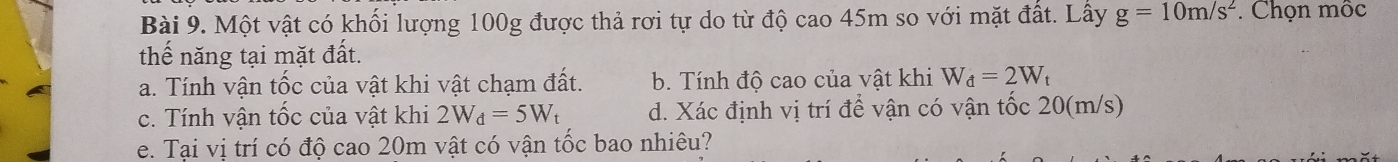 Một vật có khối lượng 100g được thả rơi tự do từ độ cao 45m so với mặt đất. Lấy g=10m/s^2 * Chọn mộc
thế năng tại mặt đất.
a. Tính vận tốc của vật khi vật chạm đất. b. Tính độ cao của vật khi W_d=2W_t
c. Tính vận tốc của vật khi 2W_d=5W_t d. Xác định vị trí để vận có vận tốc 20(m/s)
e. Tại vị trí có độ cao 20m vật có vận tốc bao nhiêu?