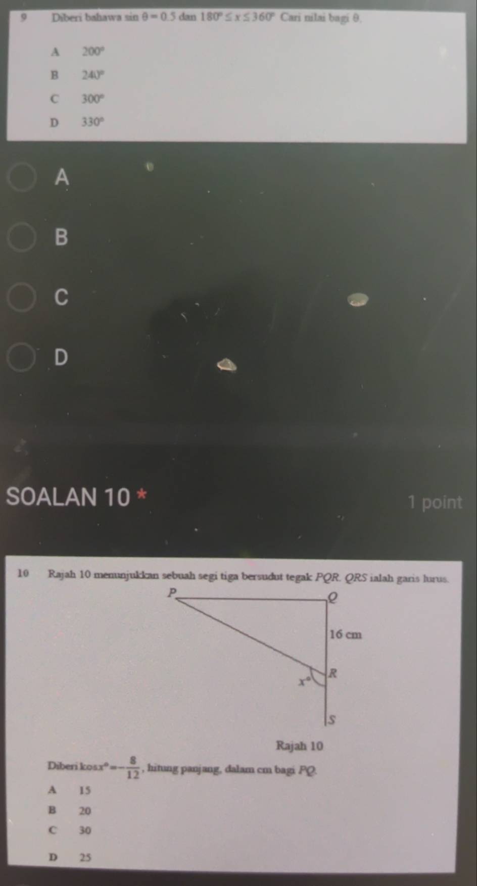 Diberi bahawa sin θ =0.5da n 180°≤ x≤ 360°Can i nilai bagi θ.
A 200°
B 240°
C 300°
D 330°
A
B
C
D
SOALAN 10 *
1 point
10 Rajah 10 menunjukkan sebuah segi tiga bersudut tegak PQR QRS ialah garis lurus.
Rajah 10
Diberi kos x°=- 8/12  , hitung panjang, dalam cm bagi PQ.
A 15
B 20
C 30
D 25