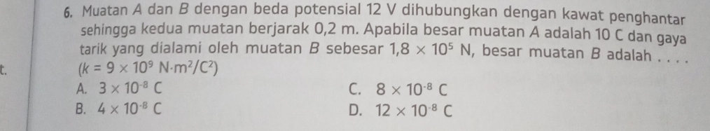 Muatan A dan B dengan beda potensial 12 V dihubungkan dengan kawat penghantar
sehingga kedua muatan berjarak 0,2 m. Apabila besar muatan A adalah 10 C dan gaya
tarik yang dialami oleh muatan B sebesar 1,8* 10^5N , besar muatan B adalah . . . .
C. (k=9* 10^9N· m^2/C^2)
A. 3* 10^(-8)C C. 8* 10^(-8)C
B. 4* 10^(-8)C D. 12* 10^(-8)C