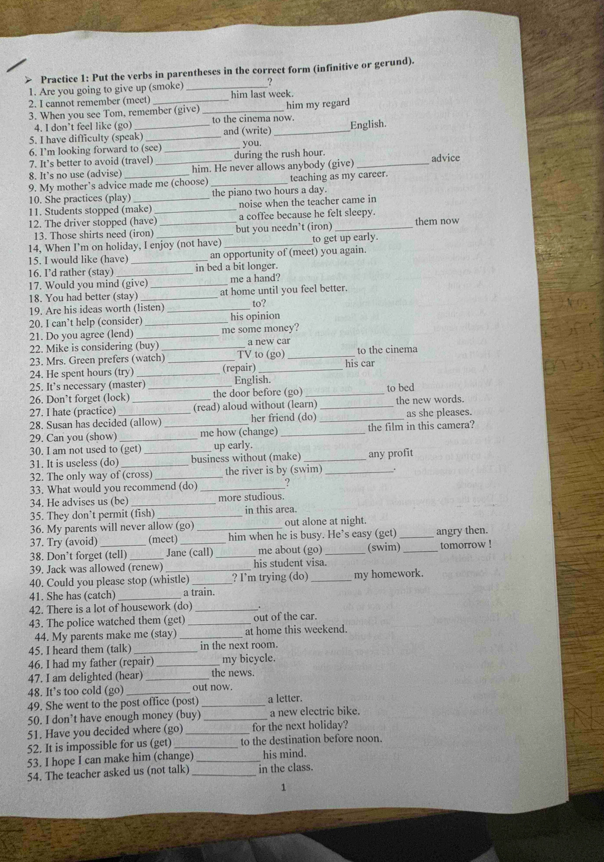 > Practice 1: Put the verbs in parentheses in the correct form (infinitive or gerund).
1. Are you going to give up (smoke)_
?
2. I cannot remember (meet) _him last week.
3. When you see Tom, remember (give) _him my regard
4. I don’t feel like (go) to the cinema now.
5. I have difficulty (speak) _and (write) _English.
6. I’m looking forward to (see) _you.
7. It’s better to avoid (travel) _during the rush hour.
advice
8. It’s no use (advise) him. He never allows anybody (give)_
9. My mother’s advice made me (choose) _teaching as my career.
10. She practices (play) _the piano two hours a day.
11. Students stopped (make) _noise when the teacher came in
12. The driver stopped (have) _a coffee because he felt sleepy.
13. Those shirts need (iron) but you needn’t (iron)
them now
14, When I’m on holiday, I enjoy (not have) _to get up early.
15. I would like (have) _an opportunity of (meet) you again.
16. I’d rather (stay) _in bed a bit longer.
17. Would you mind (give) me a hand?
18. You had better (stay)_ _at home until you feel better.
to?
19. Are his ideas worth (listen)_
20. I can’t help (consider)_ his opinion
21. Do you agree (lend)_ me some money?
22. Mike is considering (buy) _a new car
TV to (go)
23. Mrs. Green prefers (watch) _to the cinema
24. He spent hours (try) __(repair) _his car
25. It’s necessary (master) English.
26. Don’t forget (lock)_ _the door before (go) _to bed
27. I hate (practice) (read) aloud without (learn) _the new words.
28. Susan has decided (allow) _her friend (do) _as she pleases.
29. Can you (show)_ me how (change) _the film in this camera?
30. I am not used to (get) up early.
31. It is useless (do)_ _business without (make) _any profit
32. The only way of (cross) _the river is by (swim)_
33. What would you recommend (do)_
?
34. He advises us (be) _more studious.
35. They don’t permit (fish) _in this area.
36. My parents will never allow (go) _out alone at night.
37. Try (avoid) (meet) him when he is busy. He’s easy (get) _angry then.
38. Don’t forget (tell) Jane (call) _me about (go) _(swim) _tomorrow !
39. Jack was allowed (renew) _his student visa.
40. Could you please stop (whistle) _? I’m trying (do)_ my homework.
41. She has (catch) _a train.
42. There is a lot of housework (do)_
.
43. The police watched them (get) _out of the car.
44. My parents make me (stay) _at home this weekend.
45. I heard them (talk) _in the next room.
46. I had my father (repair) _my bicycle.
47. I am delighted (hear)_
the news.
48. It’s too cold (go) _out now.
49. She went to the post office (post) _a letter.
50. I don’t have enough money (buy) _a new electric bike.
51. Have you decided where (go) _for the next holiday?
52. It is impossible for us (get) to the destination before noon.
53. I hope I can make him (change) _his mind.
54. The teacher asked us (not talk) _in the class.
1